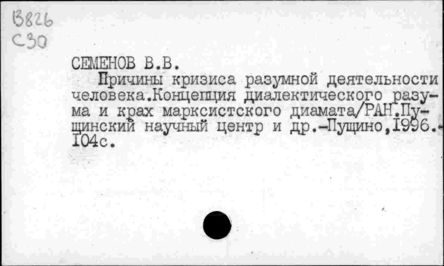 ﻿бггь
сзо
СЕМЕНОВ В.В.
Причины кризиса разумной деятельности человека.Концепция диалектического разума и крах марксистского диамата/РАл.Путинским научный центр и др.-Пущино,1996. 104с.